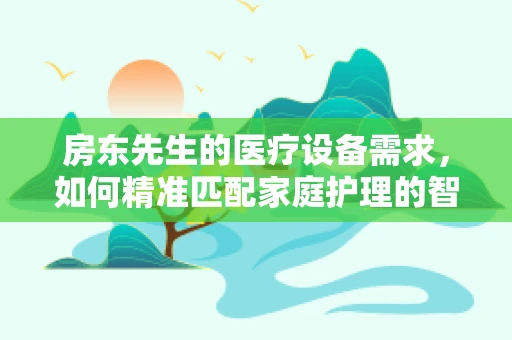 房东先生的医疗设备需求，如何精准匹配家庭护理的智慧之选？