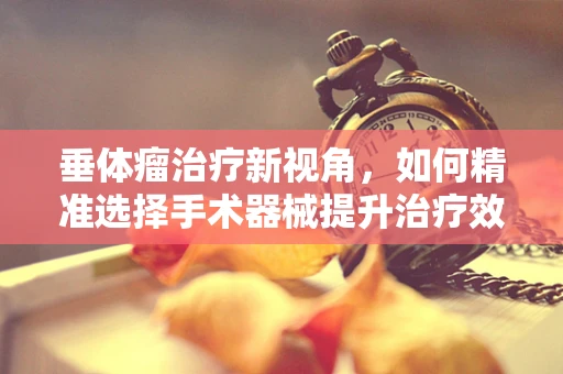 垂体瘤治疗新视角，如何精准选择手术器械提升治疗效果？