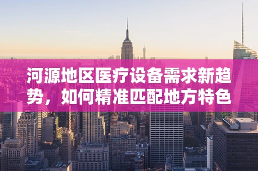 河源地区医疗设备需求新趋势，如何精准匹配地方特色与医疗技术？
