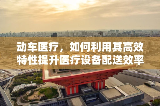 动车医疗，如何利用其高效特性提升医疗设备配送效率？