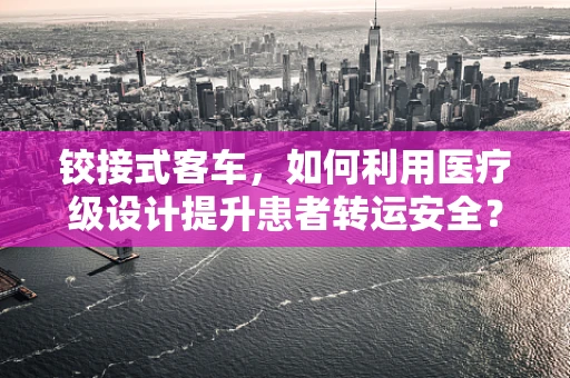 铰接式客车，如何利用医疗级设计提升患者转运安全？