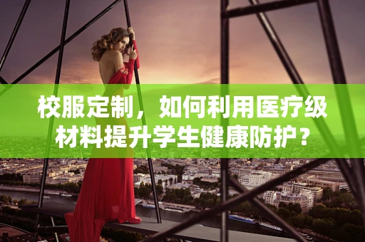 校服定制，如何利用医疗级材料提升学生健康防护？