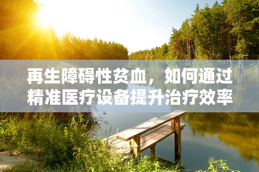 再生障碍性贫血，如何通过精准医疗设备提升治疗效率？