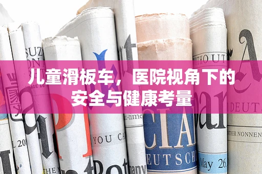 儿童滑板车，医院视角下的安全与健康考量