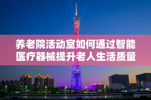 养老院活动室如何通过智能医疗器械提升老人生活质量？