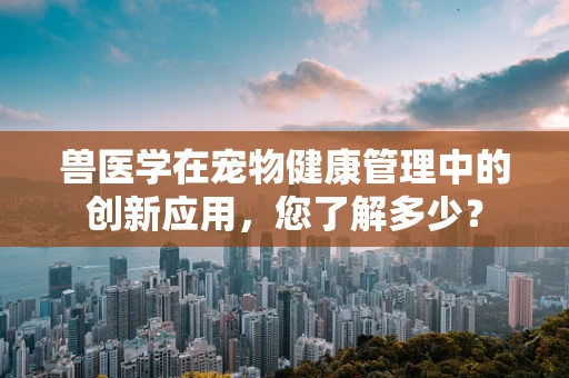 兽医学在宠物健康管理中的创新应用，您了解多少？