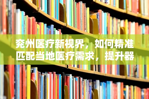 兖州医疗新视界，如何精准匹配当地医疗需求，提升器械应用效率？