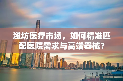 潍坊医疗市场，如何精准匹配医院需求与高端器械？