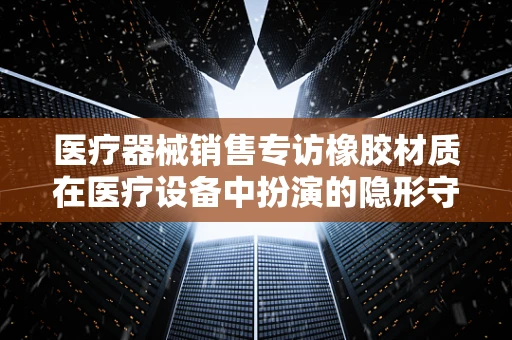医疗器械销售专访橡胶材质在医疗设备中扮演的隐形守护者角色，你了解多少？