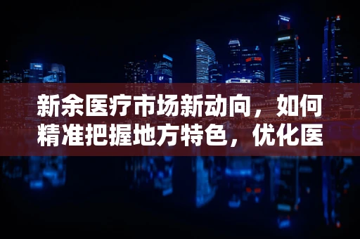 新余医疗市场新动向，如何精准把握地方特色，优化医疗器械配置？