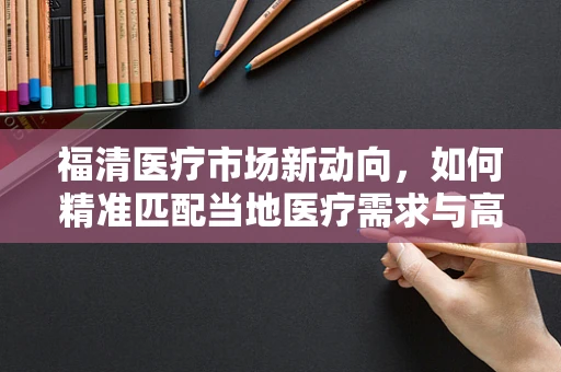 福清医疗市场新动向，如何精准匹配当地医疗需求与高端器械？