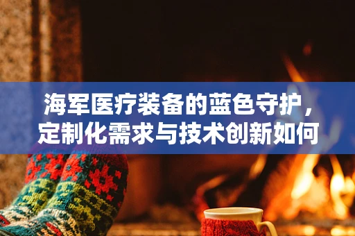 海军医疗装备的蓝色守护，定制化需求与技术创新如何共舞？