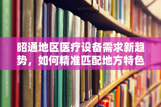 昭通地区医疗设备需求新趋势，如何精准匹配地方特色？