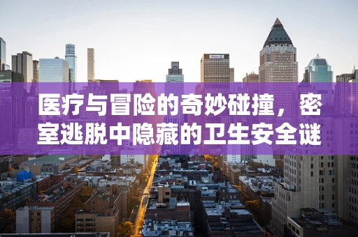 医疗与冒险的奇妙碰撞，密室逃脱中隐藏的卫生安全谜题