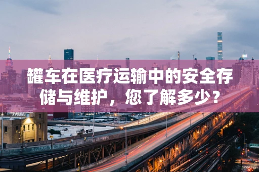 罐车在医疗运输中的安全存储与维护，您了解多少？