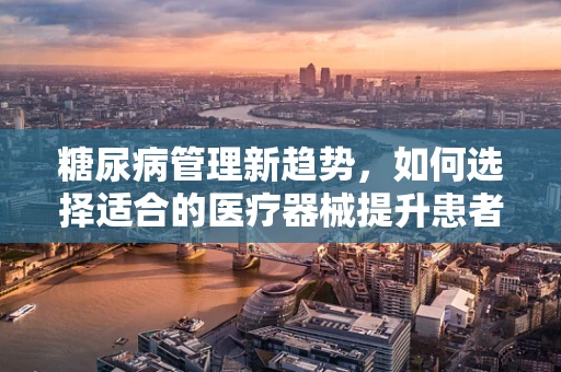 糖尿病管理新趋势，如何选择适合的医疗器械提升患者生活质量？