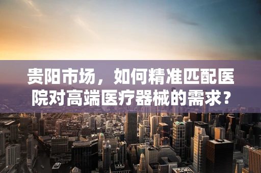 贵阳市场，如何精准匹配医院对高端医疗器械的需求？