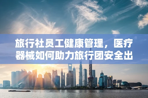 旅行社员工健康管理，医疗器械如何助力旅行团安全出行？