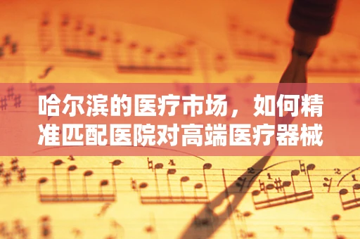 哈尔滨的医疗市场，如何精准匹配医院对高端医疗器械的需求？