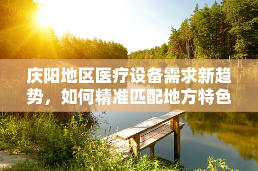 庆阳地区医疗设备需求新趋势，如何精准匹配地方特色？