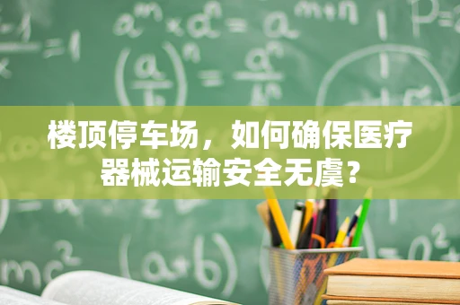 楼顶停车场，如何确保医疗器械运输安全无虞？