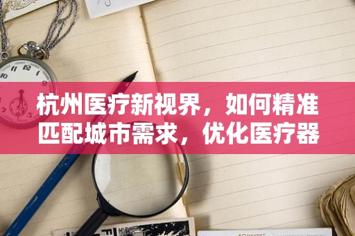 杭州医疗新视界，如何精准匹配城市需求，优化医疗器械布局？