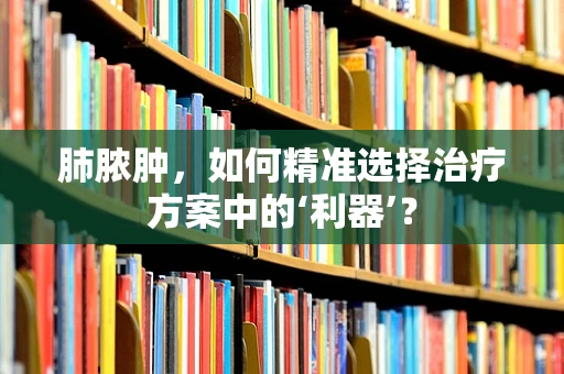 肺脓肿，如何精准选择治疗方案中的‘利器’？