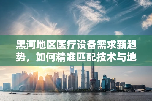 黑河地区医疗设备需求新趋势，如何精准匹配技术与地域特色？
