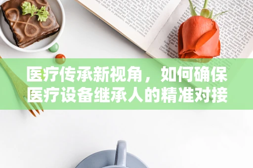 医疗传承新视角，如何确保医疗设备继承人的精准对接？