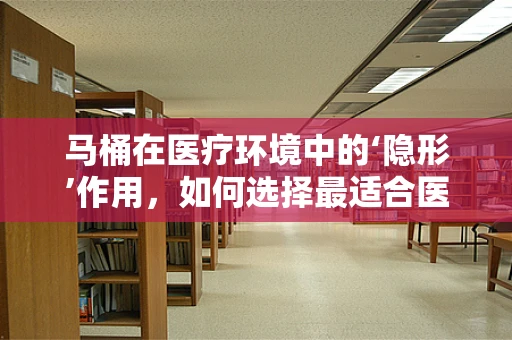 马桶在医疗环境中的‘隐形’作用，如何选择最适合医院使用的款式？