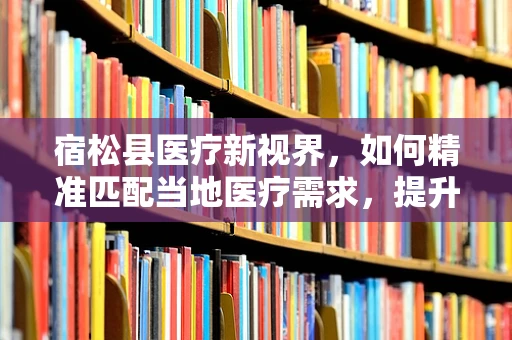 宿松县医疗新视界，如何精准匹配当地医疗需求，提升县域医疗服务水平？