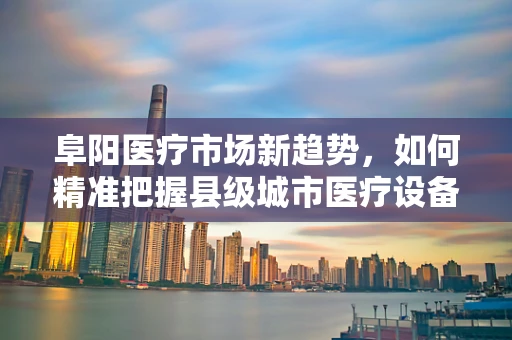 阜阳医疗市场新趋势，如何精准把握县级城市医疗设备需求？