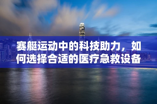 赛艇运动中的科技助力，如何选择合适的医疗急救设备？