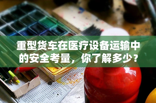 重型货车在医疗设备运输中的安全考量，你了解多少？
