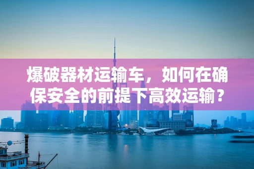 爆破器材运输车，如何在确保安全的前提下高效运输？