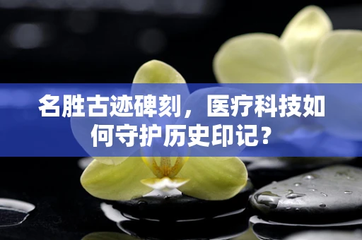 名胜古迹碑刻，医疗科技如何守护历史印记？