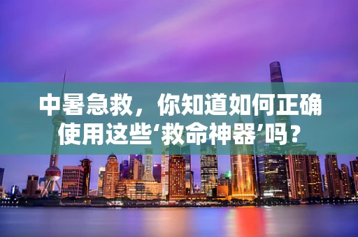中暑急救，你知道如何正确使用这些‘救命神器’吗？