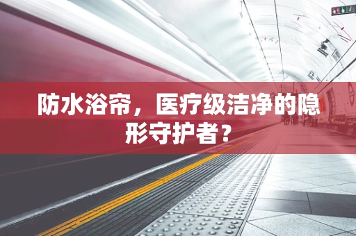 防水浴帘，医疗级洁净的隐形守护者？