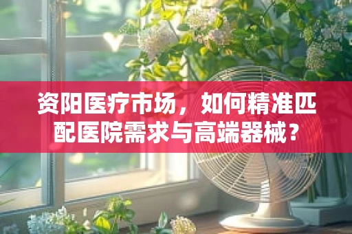 资阳医疗市场，如何精准匹配医院需求与高端器械？