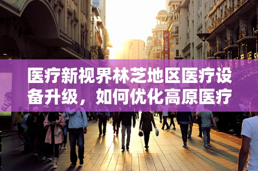 医疗新视界林芝地区医疗设备升级，如何优化高原医疗环境下的器械选择？