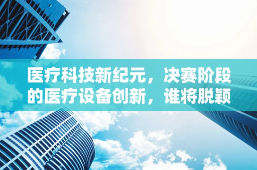 医疗科技新纪元，决赛阶段的医疗设备创新，谁将脱颖而出？
