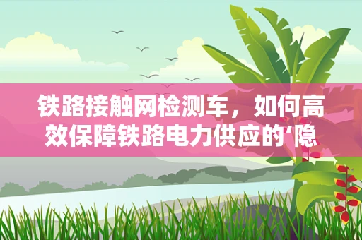 铁路接触网检测车，如何高效保障铁路电力供应的‘隐形卫士’？