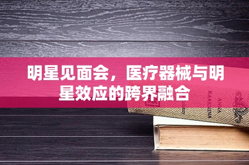 明星见面会，医疗器械与明星效应的跨界融合