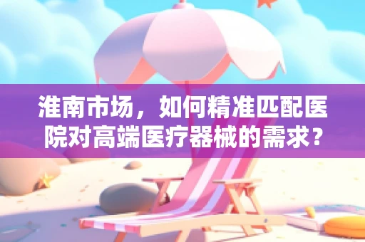 淮南市场，如何精准匹配医院对高端医疗器械的需求？