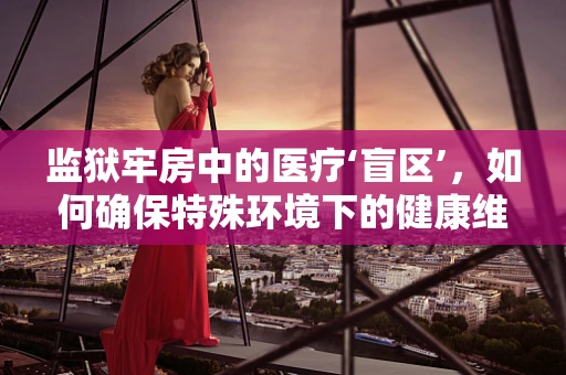 监狱牢房中的医疗‘盲区’，如何确保特殊环境下的健康维护？