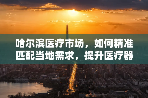 哈尔滨医疗市场，如何精准匹配当地需求，提升医疗器械销售？