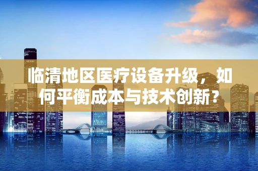 临清地区医疗设备升级，如何平衡成本与技术创新？