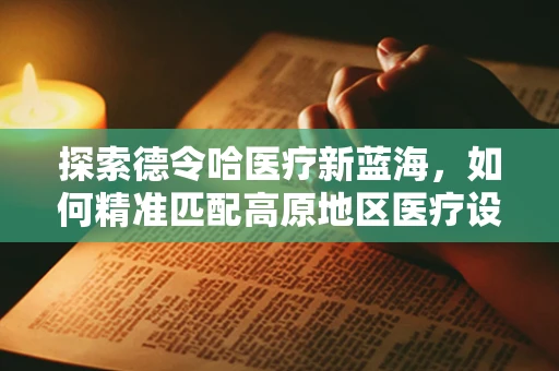 探索德令哈医疗新蓝海，如何精准匹配高原地区医疗设备需求？