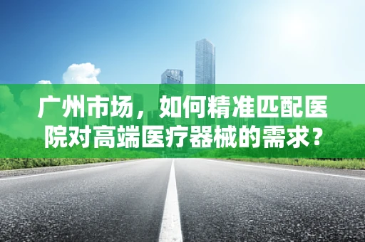广州市场，如何精准匹配医院对高端医疗器械的需求？