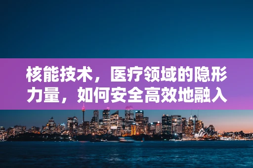 核能技术，医疗领域的隐形力量，如何安全高效地融入应用？